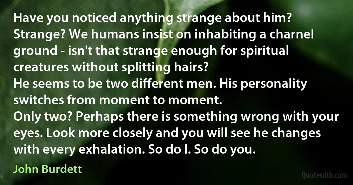 Have you noticed anything strange about him?
Strange? We humans insist on inhabiting a charnel ground - isn't that strange enough for spiritual creatures without splitting hairs?
He seems to be two different men. His personality switches from moment to moment.
Only two? Perhaps there is something wrong with your eyes. Look more closely and you will see he changes with every exhalation. So do I. So do you. (John Burdett)