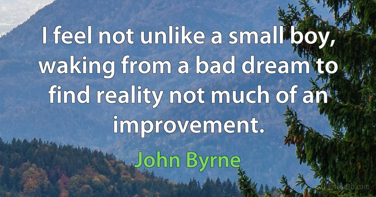 I feel not unlike a small boy, waking from a bad dream to find reality not much of an improvement. (John Byrne)