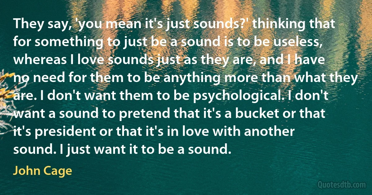 They say, 'you mean it's just sounds?' thinking that for something to just be a sound is to be useless, whereas I love sounds just as they are, and I have no need for them to be anything more than what they are. I don't want them to be psychological. I don't want a sound to pretend that it's a bucket or that it's president or that it's in love with another sound. I just want it to be a sound. (John Cage)