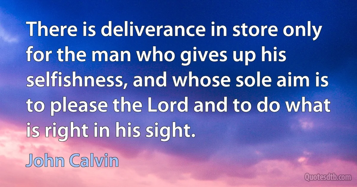 There is deliverance in store only for the man who gives up his selfishness, and whose sole aim is to please the Lord and to do what is right in his sight. (John Calvin)