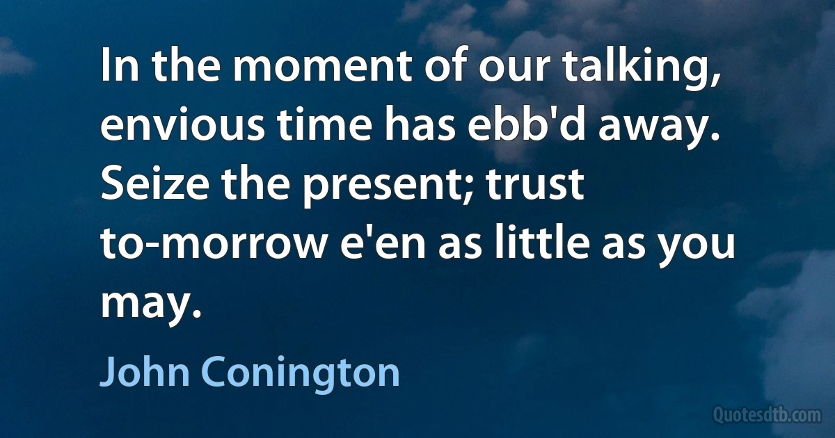 In the moment of our talking, envious time has ebb'd away.
Seize the present; trust to-morrow e'en as little as you may. (John Conington)