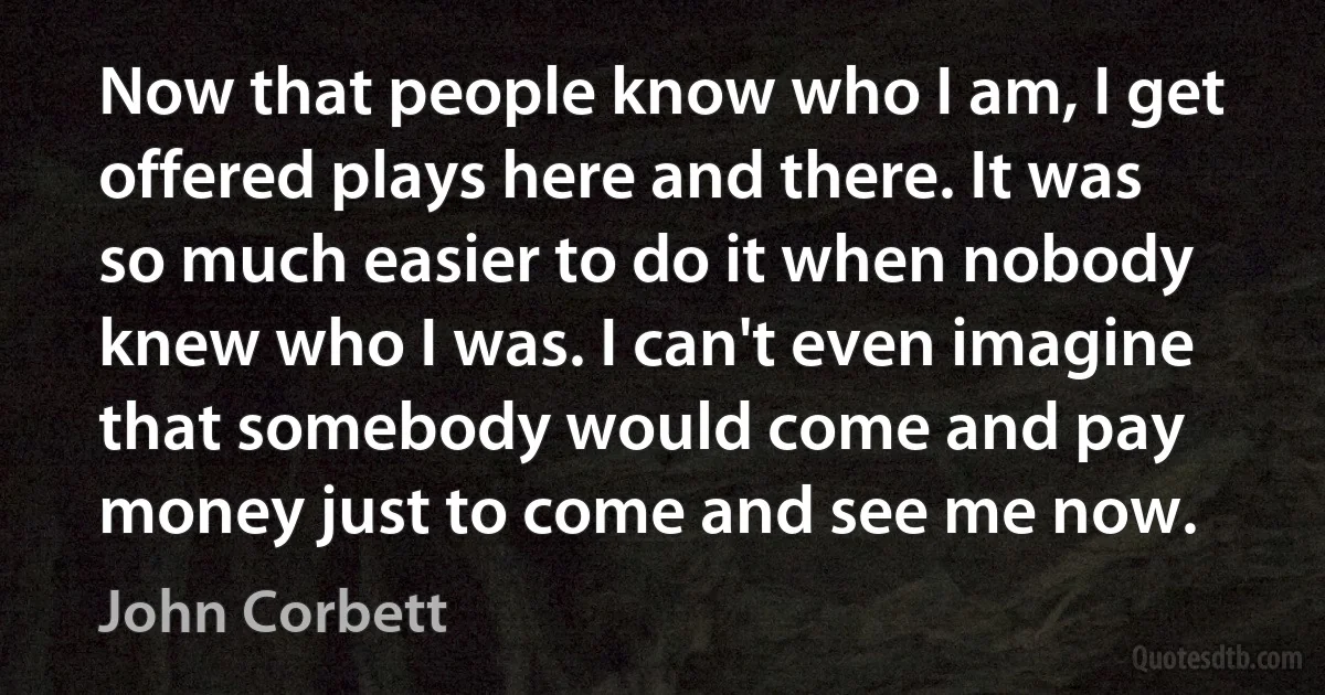 Now that people know who I am, I get offered plays here and there. It was so much easier to do it when nobody knew who I was. I can't even imagine that somebody would come and pay money just to come and see me now. (John Corbett)