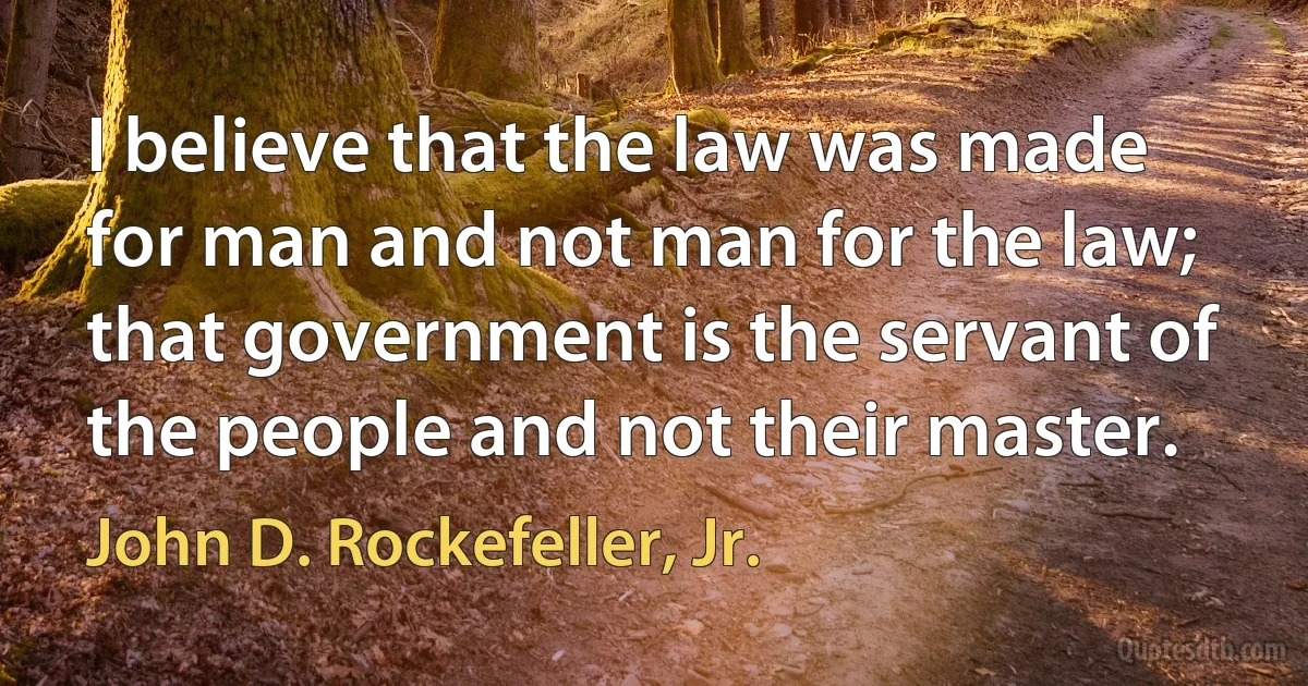 I believe that the law was made for man and not man for the law; that government is the servant of the people and not their master. (John D. Rockefeller, Jr.)