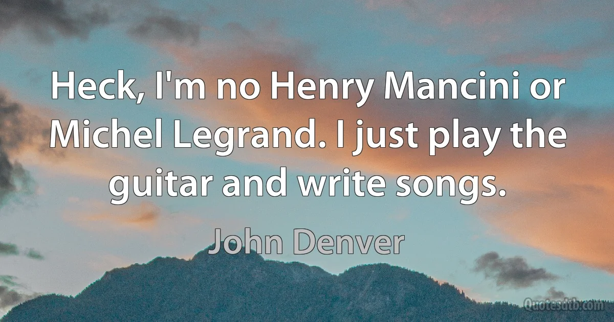 Heck, I'm no Henry Mancini or Michel Legrand. I just play the guitar and write songs. (John Denver)