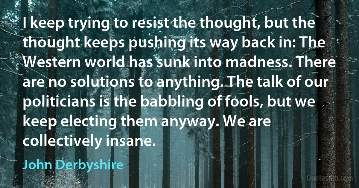 I keep trying to resist the thought, but the thought keeps pushing its way back in: The Western world has sunk into madness. There are no solutions to anything. The talk of our politicians is the babbling of fools, but we keep electing them anyway. We are collectively insane. (John Derbyshire)