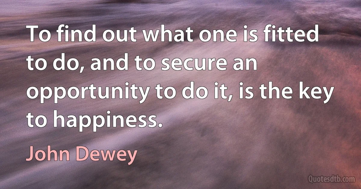 To find out what one is fitted to do, and to secure an opportunity to do it, is the key to happiness. (John Dewey)