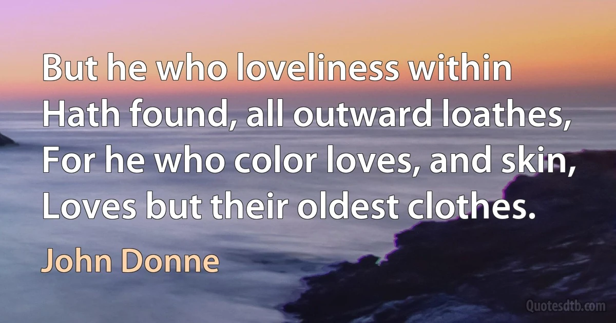 But he who loveliness within
Hath found, all outward loathes,
For he who color loves, and skin,
Loves but their oldest clothes. (John Donne)