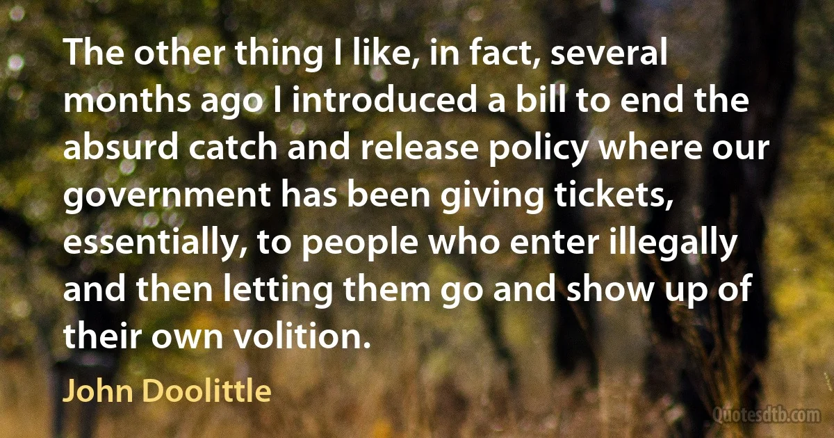 The other thing I like, in fact, several months ago I introduced a bill to end the absurd catch and release policy where our government has been giving tickets, essentially, to people who enter illegally and then letting them go and show up of their own volition. (John Doolittle)