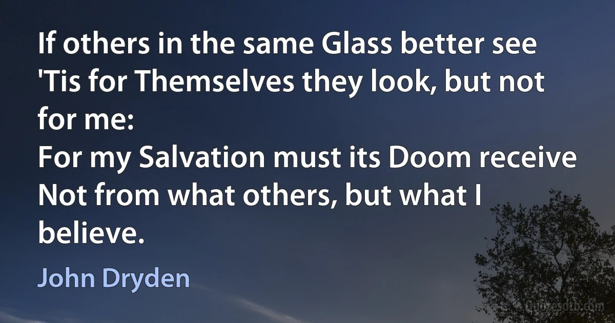 If others in the same Glass better see
'Tis for Themselves they look, but not for me:
For my Salvation must its Doom receive
Not from what others, but what I believe. (John Dryden)