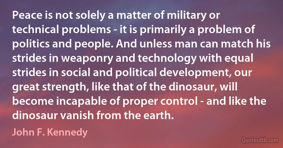 Peace is not solely a matter of military or technical problems - it is primarily a problem of politics and people. And unless man can match his strides in weaponry and technology with equal strides in social and political development, our great strength, like that of the dinosaur, will become incapable of proper control - and like the dinosaur vanish from the earth. (John F. Kennedy)