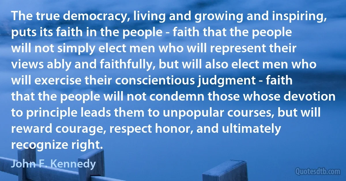 The true democracy, living and growing and inspiring, puts its faith in the people - faith that the people will not simply elect men who will represent their views ably and faithfully, but will also elect men who will exercise their conscientious judgment - faith that the people will not condemn those whose devotion to principle leads them to unpopular courses, but will reward courage, respect honor, and ultimately recognize right. (John F. Kennedy)