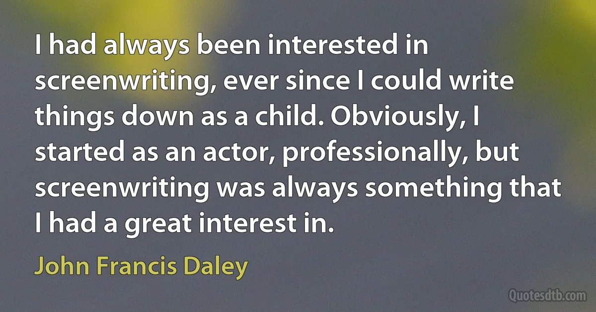 I had always been interested in screenwriting, ever since I could write things down as a child. Obviously, I started as an actor, professionally, but screenwriting was always something that I had a great interest in. (John Francis Daley)