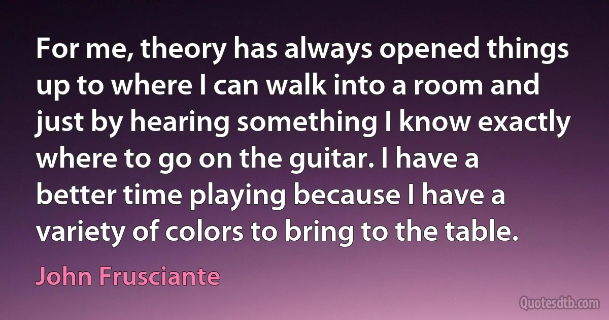 For me, theory has always opened things up to where I can walk into a room and just by hearing something I know exactly where to go on the guitar. I have a better time playing because I have a variety of colors to bring to the table. (John Frusciante)