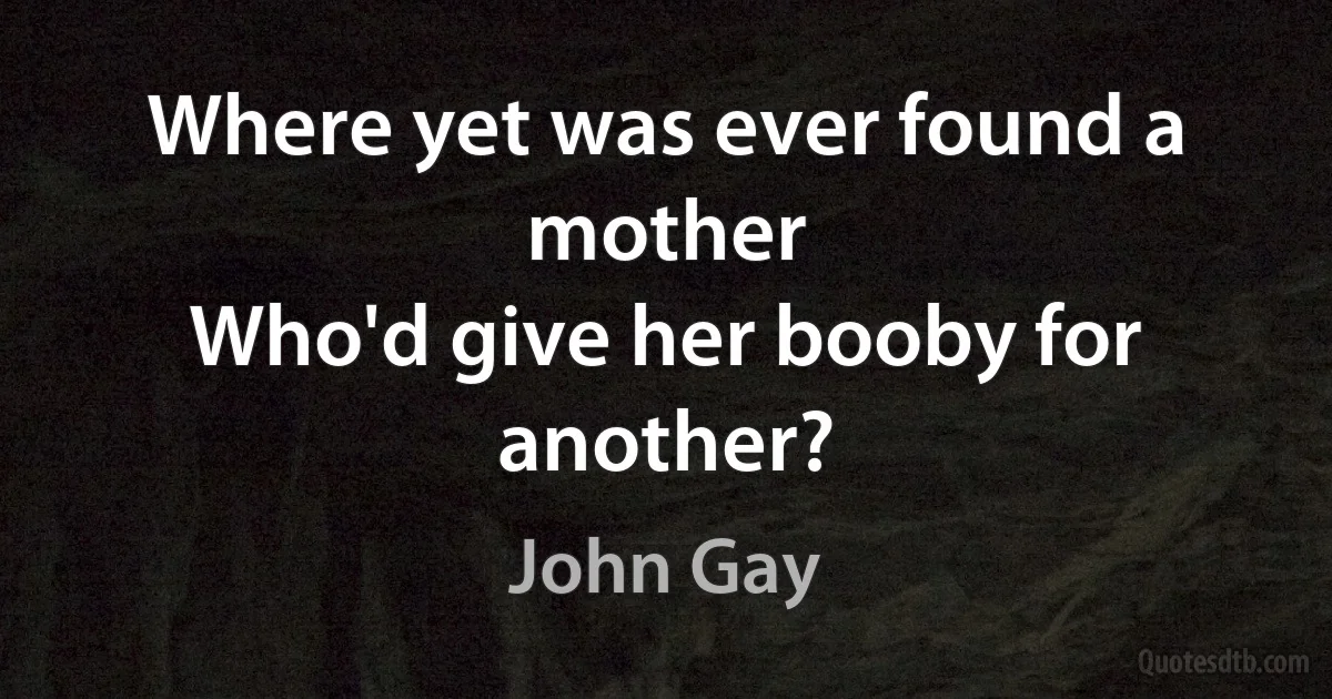 Where yet was ever found a mother
Who'd give her booby for another? (John Gay)