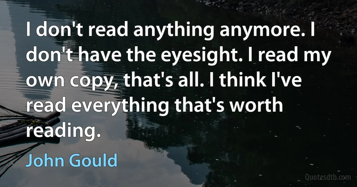 I don't read anything anymore. I don't have the eyesight. I read my own copy, that's all. I think I've read everything that's worth reading. (John Gould)