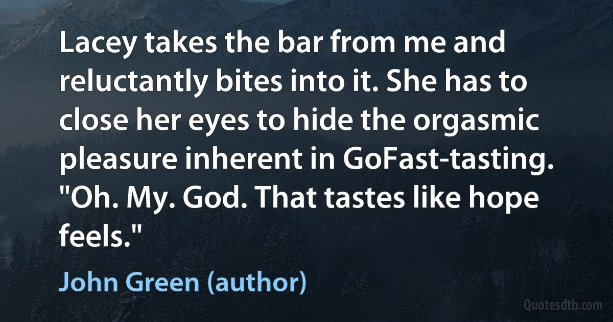 Lacey takes the bar from me and reluctantly bites into it. She has to close her eyes to hide the orgasmic pleasure inherent in GoFast-tasting. "Oh. My. God. That tastes like hope feels." (John Green (author))