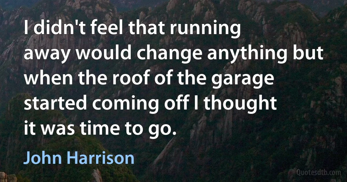 I didn't feel that running away would change anything but when the roof of the garage started coming off I thought it was time to go. (John Harrison)