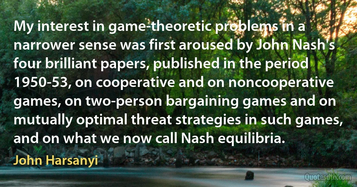 My interest in game-theoretic problems in a narrower sense was first aroused by John Nash's four brilliant papers, published in the period 1950-53, on cooperative and on noncooperative games, on two-person bargaining games and on mutually optimal threat strategies in such games, and on what we now call Nash equilibria. (John Harsanyi)