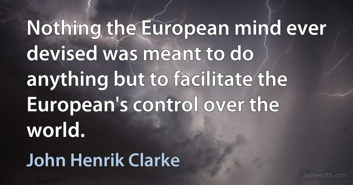 Nothing the European mind ever devised was meant to do anything but to facilitate the European's control over the world. (John Henrik Clarke)