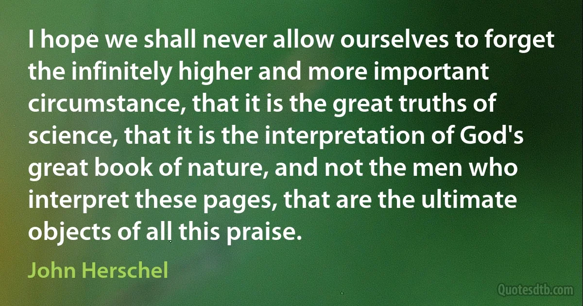 I hope we shall never allow ourselves to forget the infinitely higher and more important circumstance, that it is the great truths of science, that it is the interpretation of God's great book of nature, and not the men who interpret these pages, that are the ultimate objects of all this praise. (John Herschel)