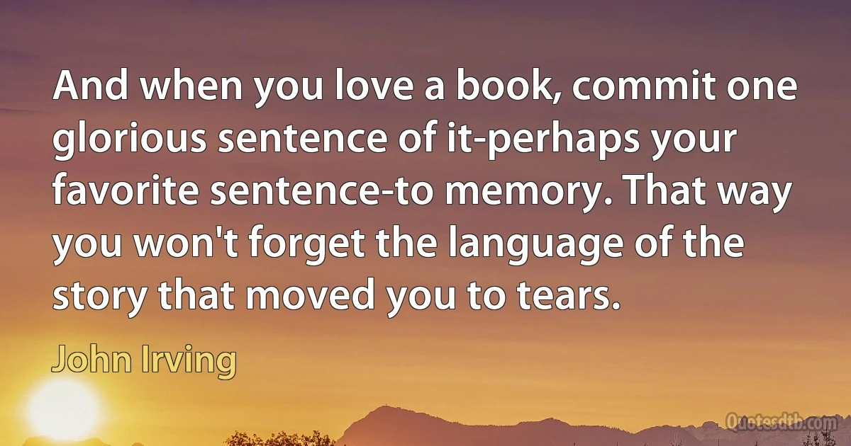 And when you love a book, commit one glorious sentence of it-perhaps your favorite sentence-to memory. That way you won't forget the language of the story that moved you to tears. (John Irving)