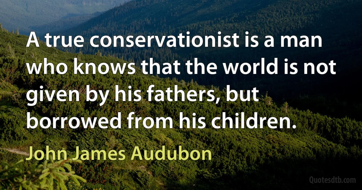 A true conservationist is a man who knows that the world is not given by his fathers, but borrowed from his children. (John James Audubon)