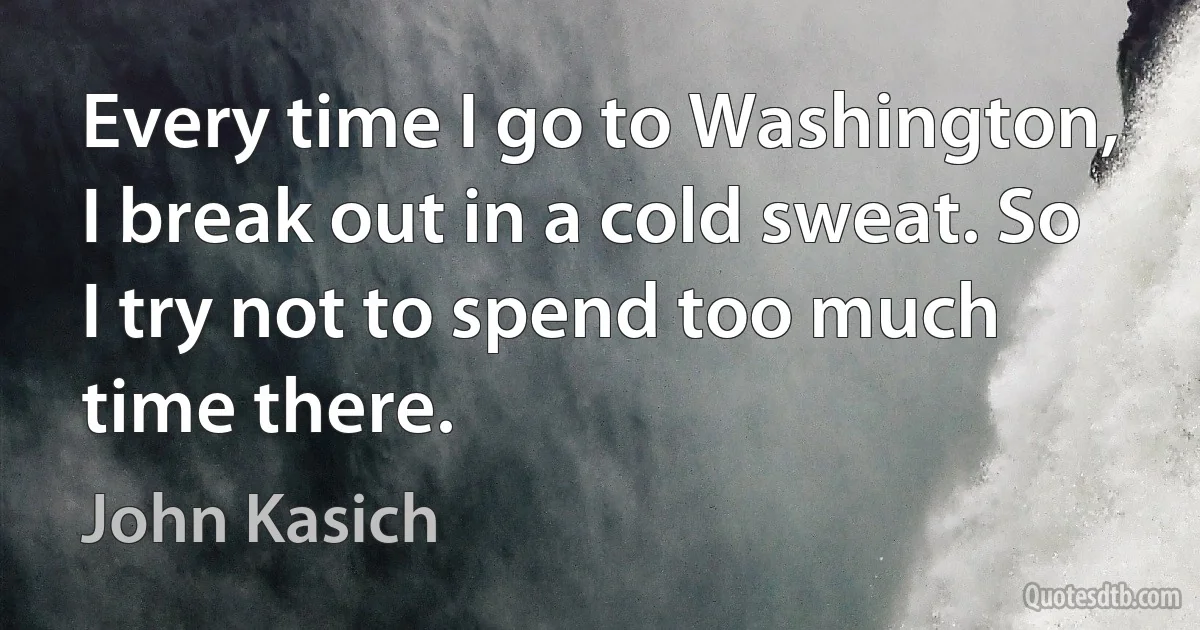 Every time I go to Washington, I break out in a cold sweat. So I try not to spend too much time there. (John Kasich)