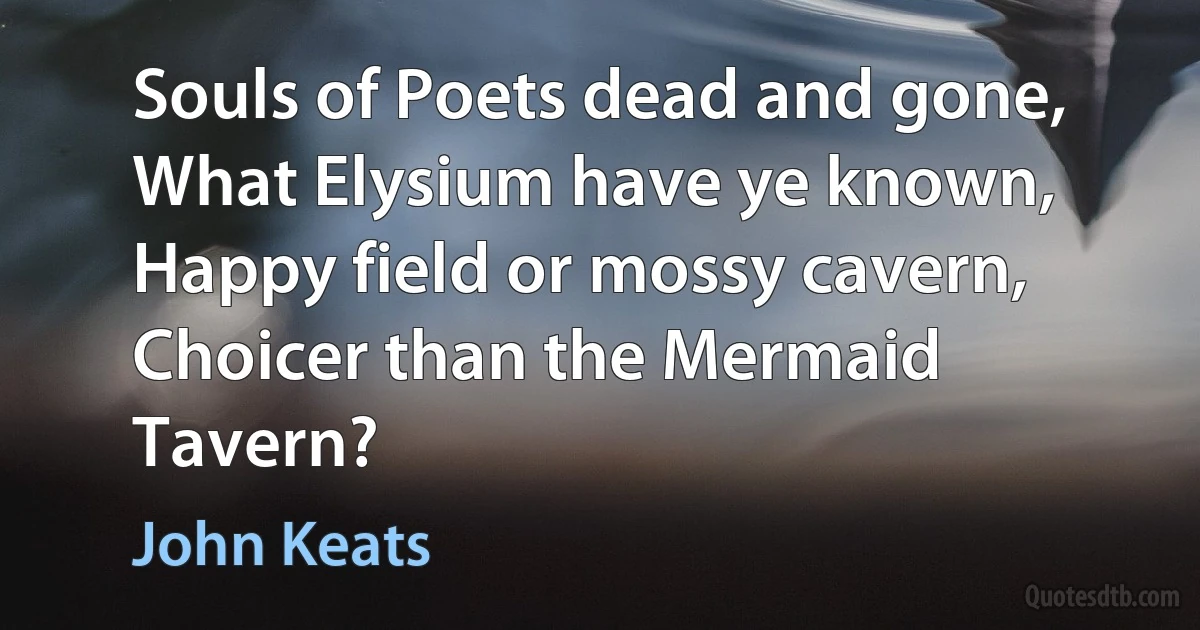 Souls of Poets dead and gone,
What Elysium have ye known,
Happy field or mossy cavern,
Choicer than the Mermaid Tavern? (John Keats)