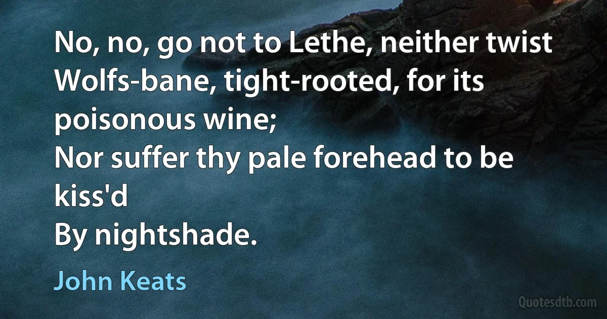 No, no, go not to Lethe, neither twist
Wolfs-bane, tight-rooted, for its poisonous wine;
Nor suffer thy pale forehead to be kiss'd
By nightshade. (John Keats)