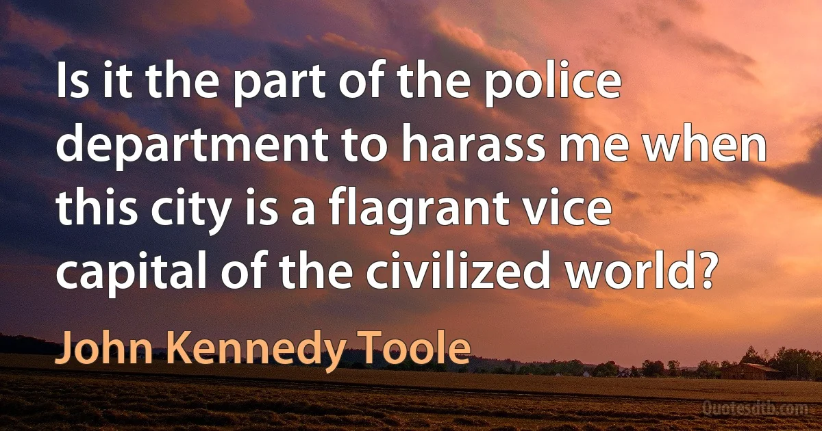 Is it the part of the police department to harass me when this city is a flagrant vice capital of the civilized world? (John Kennedy Toole)