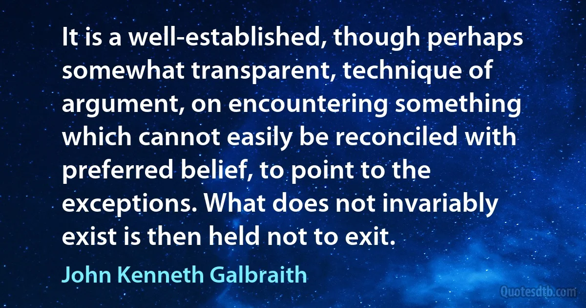 It is a well-established, though perhaps somewhat transparent, technique of argument, on encountering something which cannot easily be reconciled with preferred belief, to point to the exceptions. What does not invariably exist is then held not to exit. (John Kenneth Galbraith)