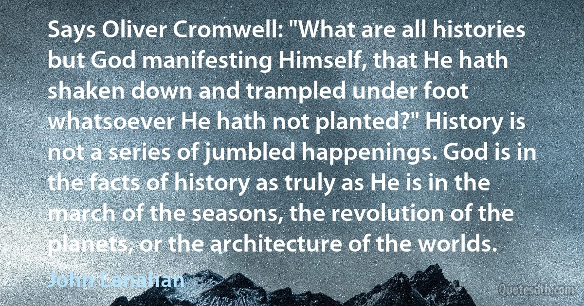 Says Oliver Cromwell: "What are all histories but God manifesting Himself, that He hath shaken down and trampled under foot whatsoever He hath not planted?" History is not a series of jumbled happenings. God is in the facts of history as truly as He is in the march of the seasons, the revolution of the planets, or the architecture of the worlds. (John Lanahan)