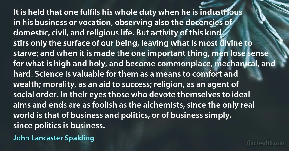 It is held that one fulfils his whole duty when he is industrious in his business or vocation, observing also the decencies of domestic, civil, and religious life. But activity of this kind stirs only the surface of our being, leaving what is most divine to starve; and when it is made the one important thing, men lose sense for what is high and holy, and become commonplace, mechanical, and hard. Science is valuable for them as a means to comfort and wealth; morality, as an aid to success; religion, as an agent of social order. In their eyes those who devote themselves to ideal aims and ends are as foolish as the alchemists, since the only real world is that of business and politics, or of business simply, since politics is business. (John Lancaster Spalding)