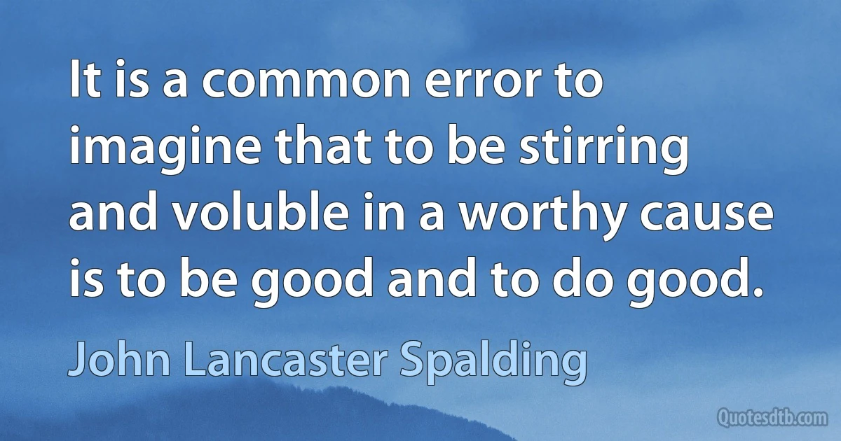 It is a common error to imagine that to be stirring and voluble in a worthy cause is to be good and to do good. (John Lancaster Spalding)