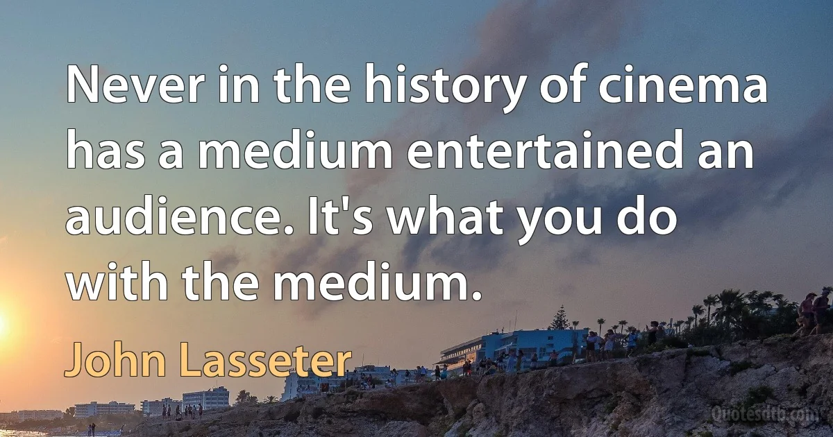 Never in the history of cinema has a medium entertained an audience. It's what you do with the medium. (John Lasseter)