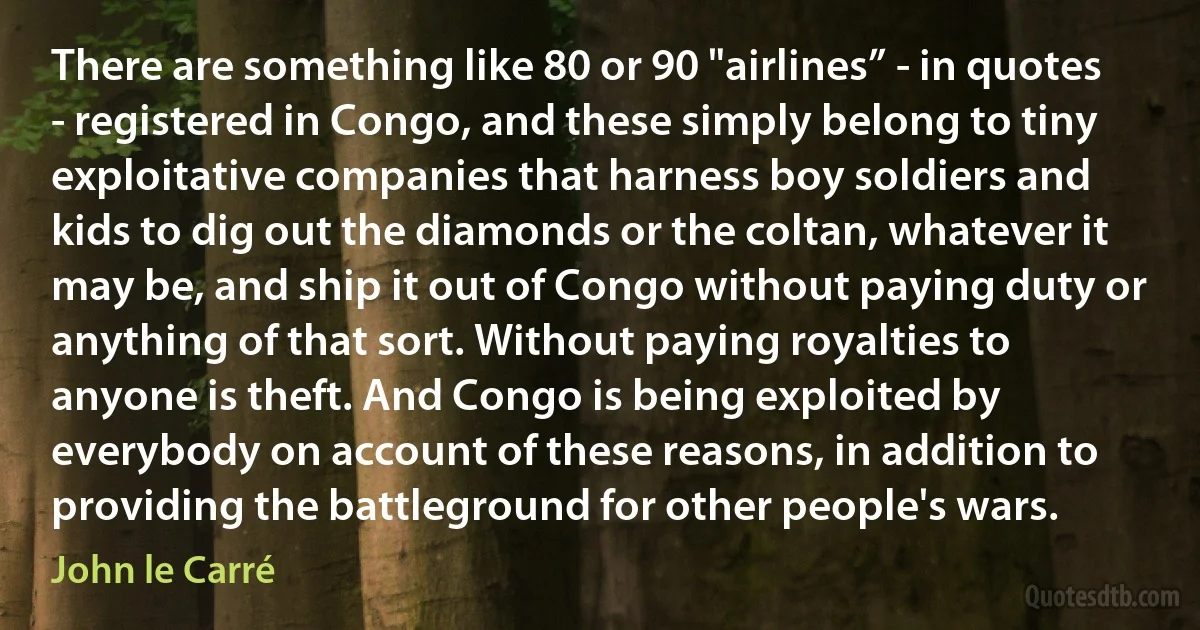 There are something like 80 or 90 "airlines” - in quotes - registered in Congo, and these simply belong to tiny exploitative companies that harness boy soldiers and kids to dig out the diamonds or the coltan, whatever it may be, and ship it out of Congo without paying duty or anything of that sort. Without paying royalties to anyone is theft. And Congo is being exploited by everybody on account of these reasons, in addition to providing the battleground for other people's wars. (John le Carré)