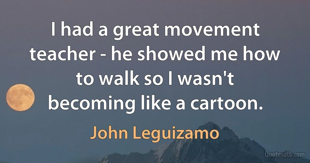 I had a great movement teacher - he showed me how to walk so I wasn't becoming like a cartoon. (John Leguizamo)