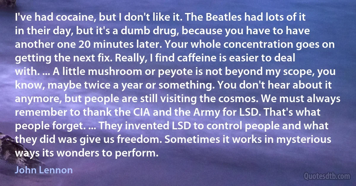 I've had cocaine, but I don't like it. The Beatles had lots of it in their day, but it's a dumb drug, because you have to have another one 20 minutes later. Your whole concentration goes on getting the next fix. Really, I find caffeine is easier to deal with. ... A little mushroom or peyote is not beyond my scope, you know, maybe twice a year or something. You don't hear about it anymore, but people are still visiting the cosmos. We must always remember to thank the CIA and the Army for LSD. That's what people forget. ... They invented LSD to control people and what they did was give us freedom. Sometimes it works in mysterious ways its wonders to perform. (John Lennon)