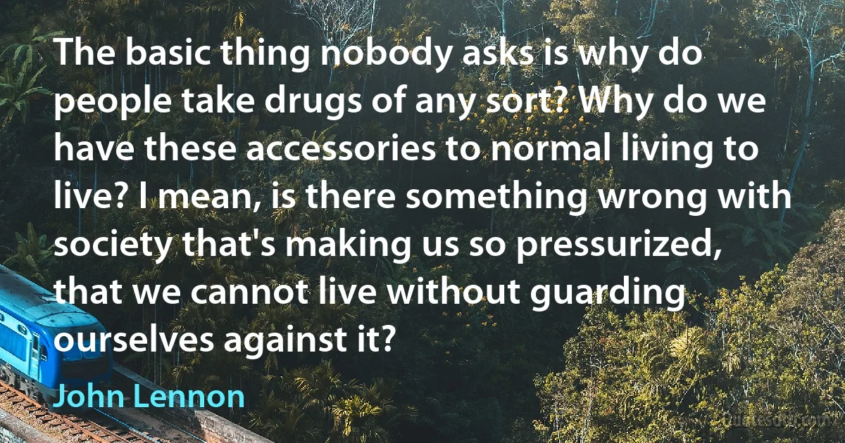 The basic thing nobody asks is why do people take drugs of any sort? Why do we have these accessories to normal living to live? I mean, is there something wrong with society that's making us so pressurized, that we cannot live without guarding ourselves against it? (John Lennon)