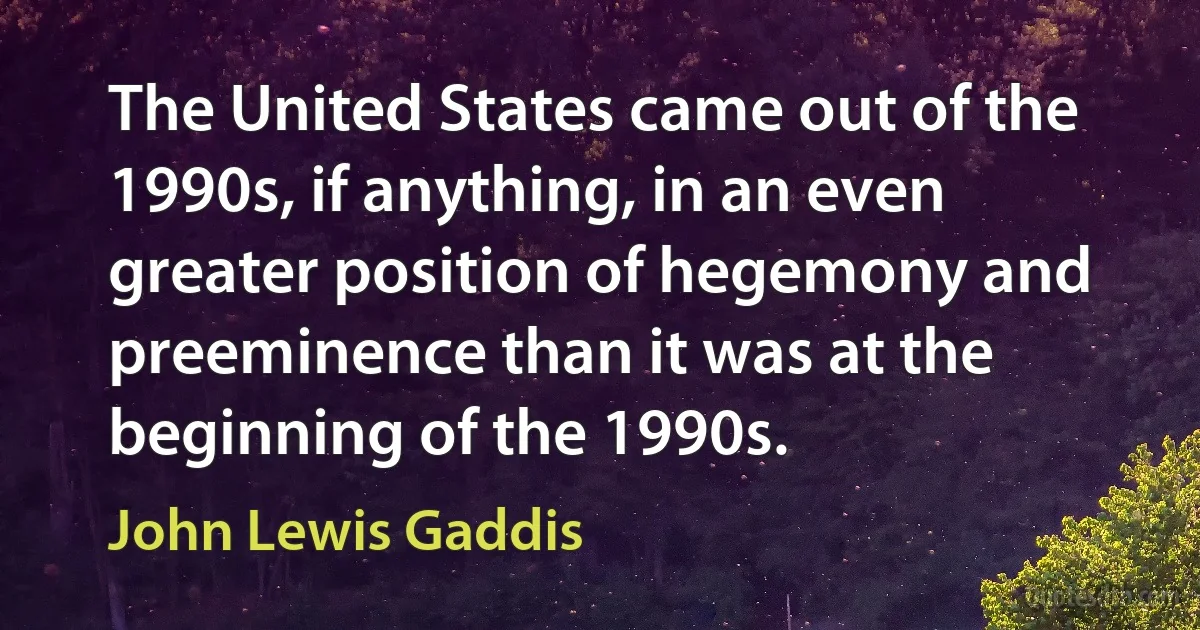 The United States came out of the 1990s, if anything, in an even greater position of hegemony and preeminence than it was at the beginning of the 1990s. (John Lewis Gaddis)