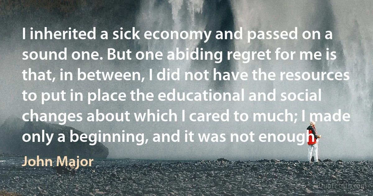 I inherited a sick economy and passed on a sound one. But one abiding regret for me is that, in between, I did not have the resources to put in place the educational and social changes about which I cared to much; I made only a beginning, and it was not enough. (John Major)