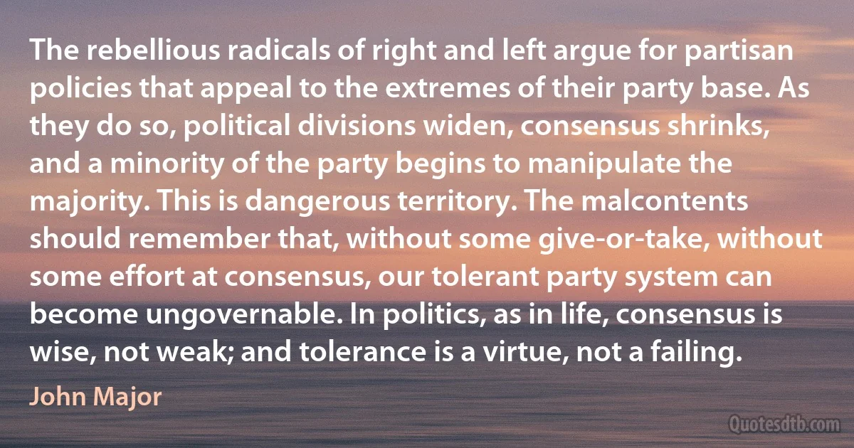 The rebellious radicals of right and left argue for partisan policies that appeal to the extremes of their party base. As they do so, political divisions widen, consensus shrinks, and a minority of the party begins to manipulate the majority. This is dangerous territory. The malcontents should remember that, without some give-or-take, without some effort at consensus, our tolerant party system can become ungovernable. In politics, as in life, consensus is wise, not weak; and tolerance is a virtue, not a failing. (John Major)