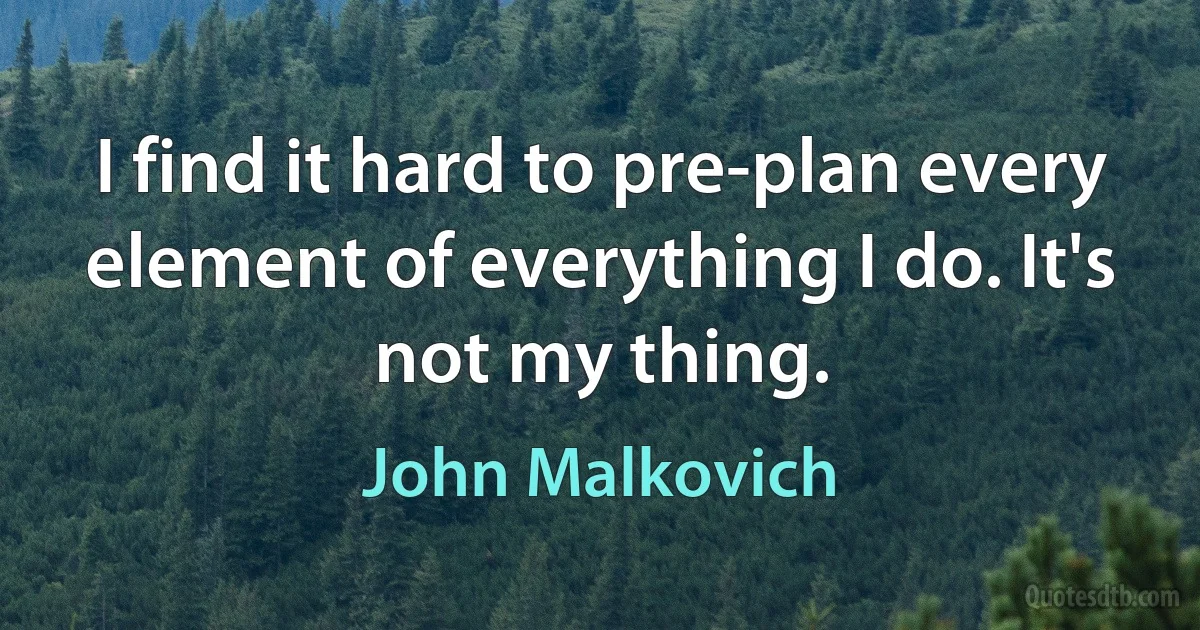 I find it hard to pre-plan every element of everything I do. It's not my thing. (John Malkovich)