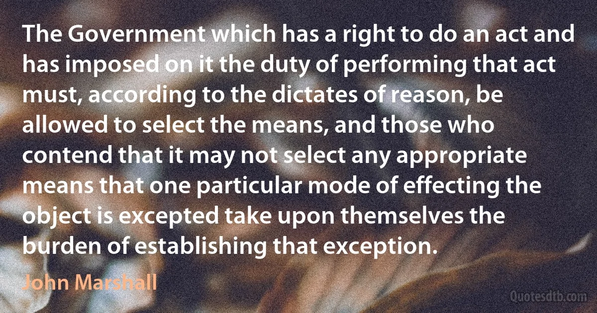 The Government which has a right to do an act and has imposed on it the duty of performing that act must, according to the dictates of reason, be allowed to select the means, and those who contend that it may not select any appropriate means that one particular mode of effecting the object is excepted take upon themselves the burden of establishing that exception. (John Marshall)