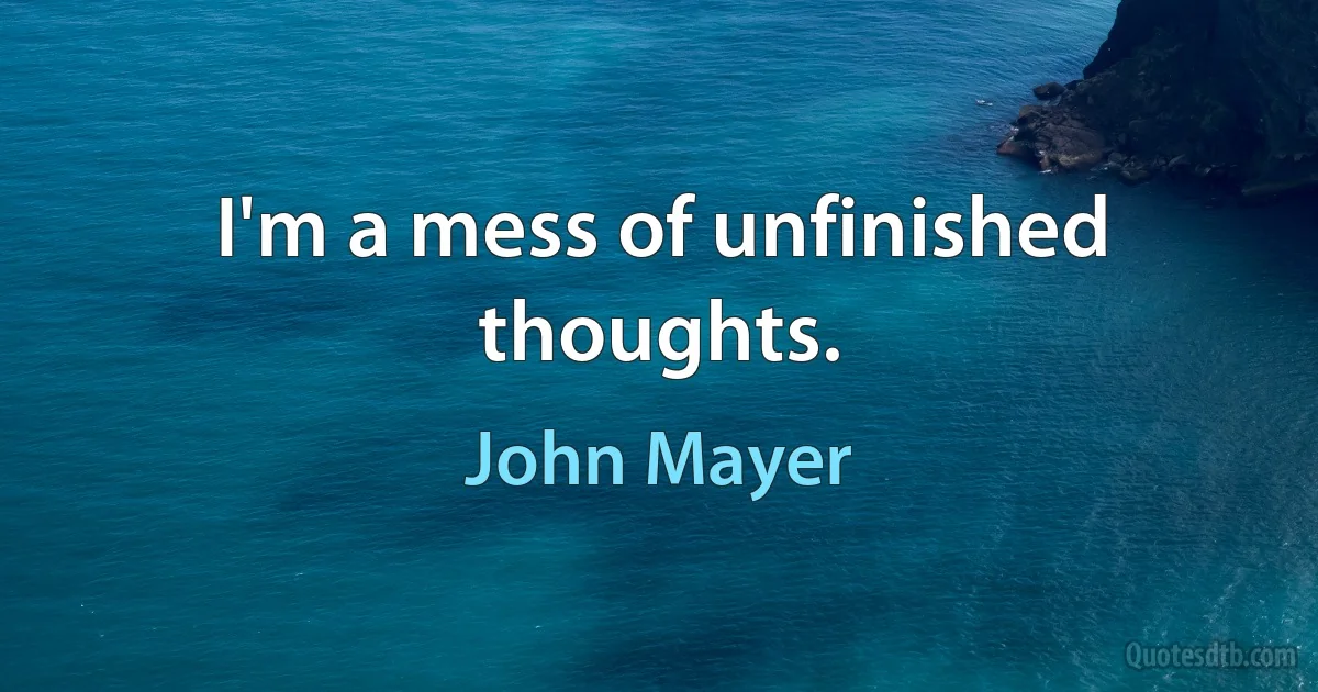 I'm a mess of unfinished thoughts. (John Mayer)