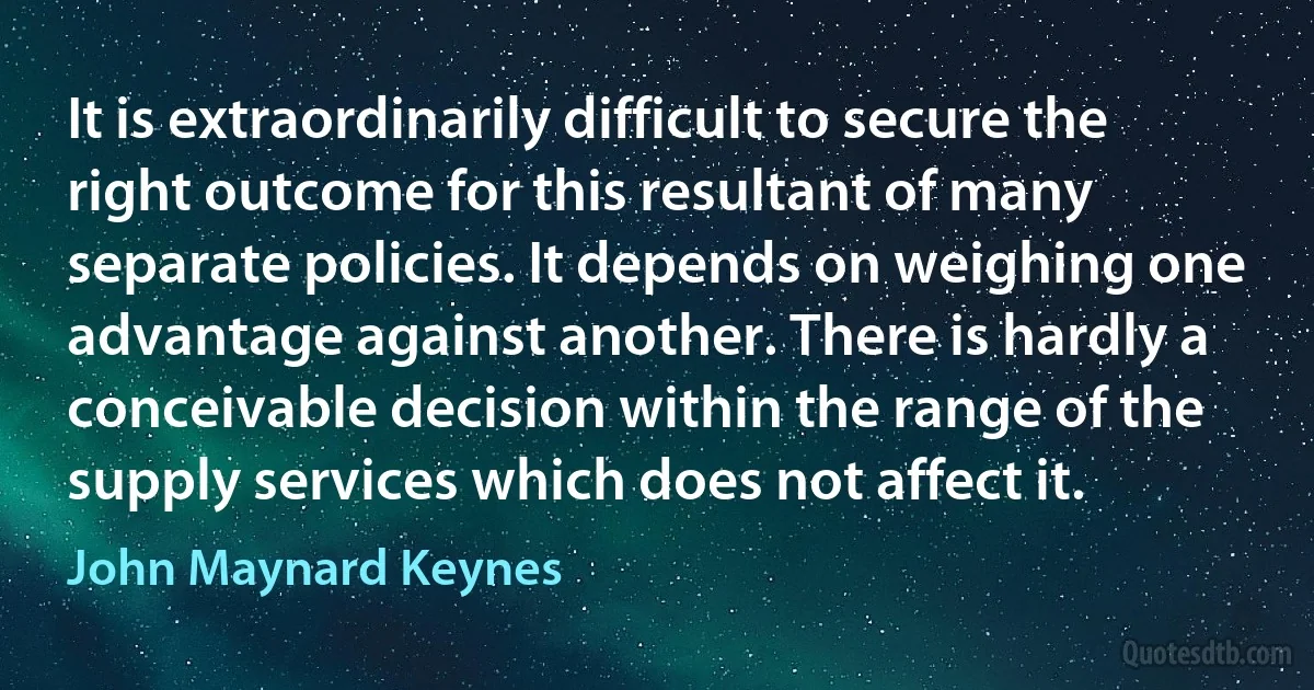 It is extraordinarily difficult to secure the right outcome for this resultant of many separate policies. It depends on weighing one advantage against another. There is hardly a conceivable decision within the range of the supply services which does not affect it. (John Maynard Keynes)