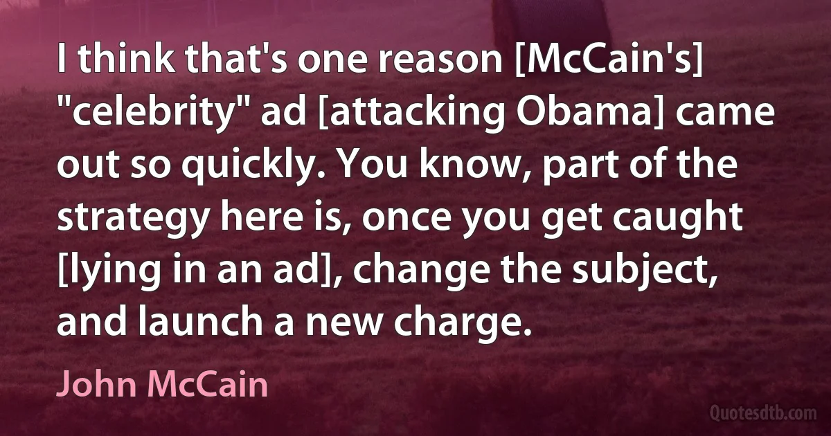 I think that's one reason [McCain's] "celebrity" ad [attacking Obama] came out so quickly. You know, part of the strategy here is, once you get caught [lying in an ad], change the subject, and launch a new charge. (John McCain)