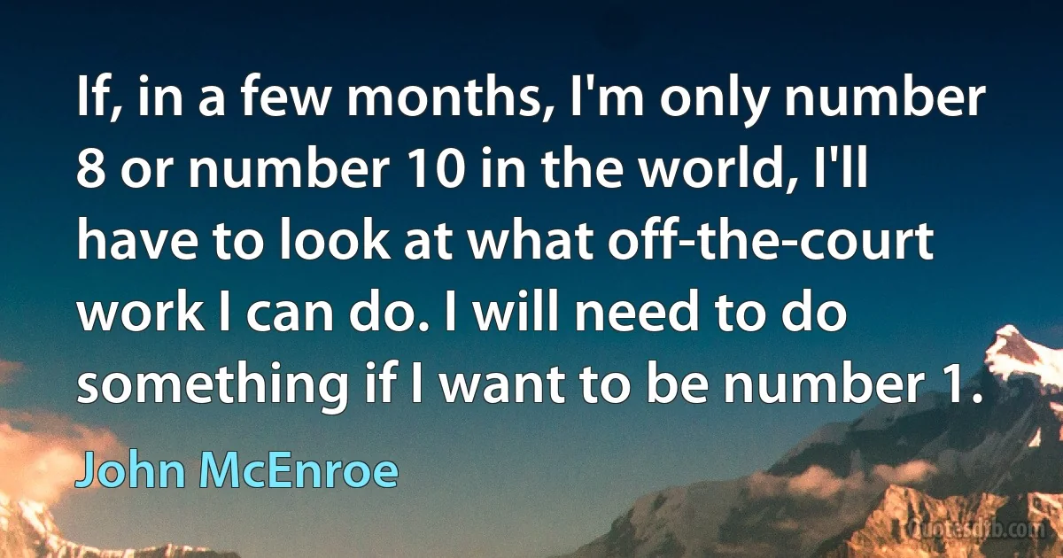 If, in a few months, I'm only number 8 or number 10 in the world, I'll have to look at what off-the-court work I can do. I will need to do something if I want to be number 1. (John McEnroe)