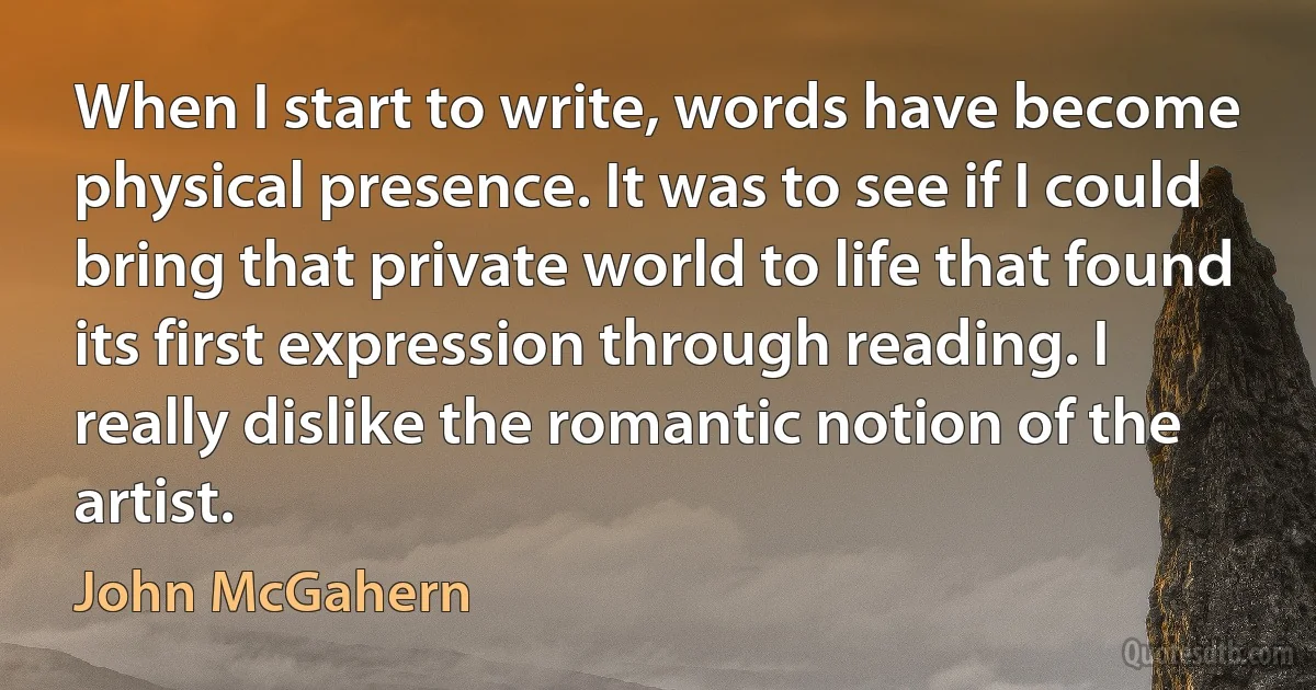 When I start to write, words have become physical presence. It was to see if I could bring that private world to life that found its first expression through reading. I really dislike the romantic notion of the artist. (John McGahern)