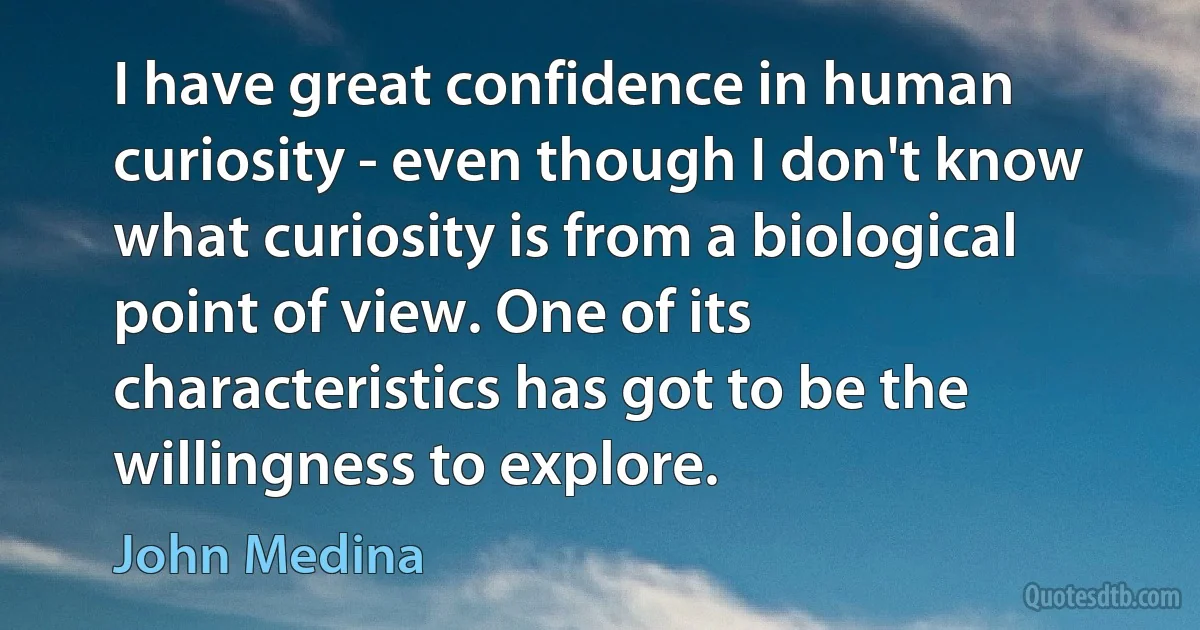 I have great confidence in human curiosity - even though I don't know what curiosity is from a biological point of view. One of its characteristics has got to be the willingness to explore. (John Medina)